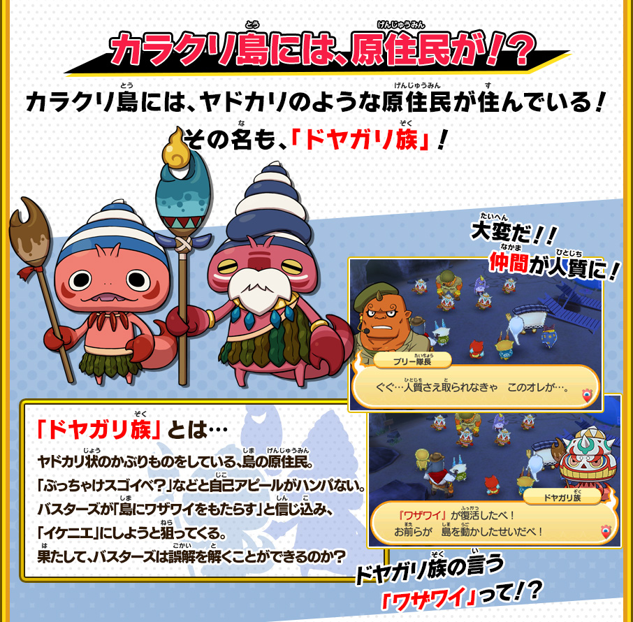 カラクリ島には、原住民が！？ カラクリ島には、ヤドカリのような原住民が住んでいる！その名も、「ドヤガリ族」！ 「ドヤガリ族」とは… ヤドカリ状のかぶりものをしている、島の原住民。「ぶっちゃけスゴイべ？」などと自己アピールがハンパない。バスターズが「島にワザワイをもたらす」と信じ込み、「イケニエ」にしようと狙ってくる。果たして、バスターズは誤解を解くことができるのか？ 大変だ！！仲間が人質に！ ドヤガリ族の言う「ワザワイ」って！？