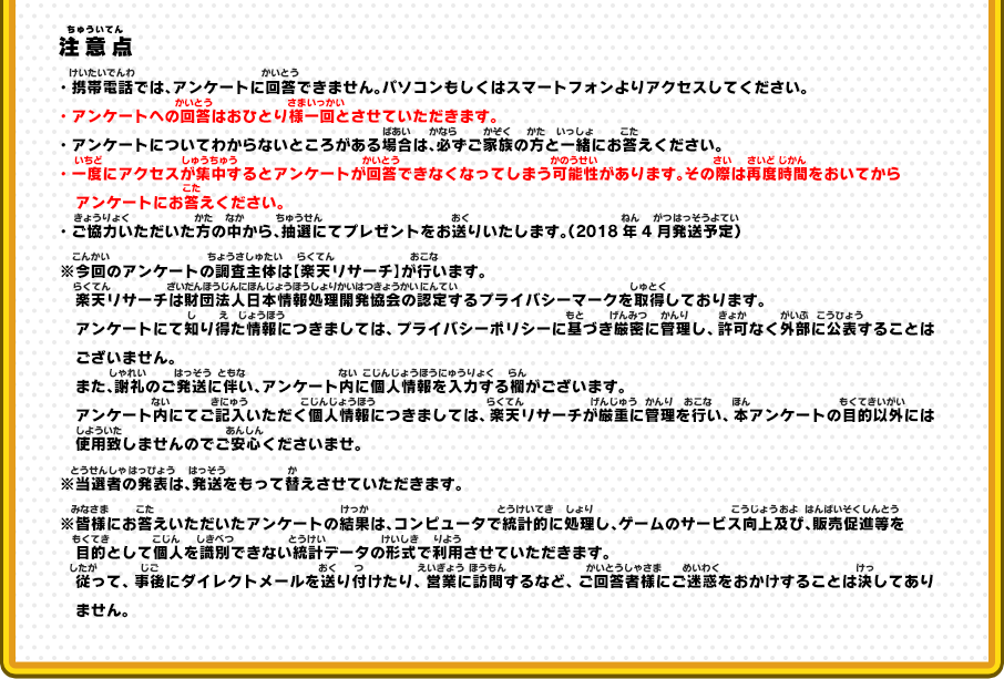 注意点 ・携帯電話では、アンケートに回答できません。パソコンもしくはスマートフォンよりアクセスしてください。・アンケートへの回答はおひとり様一回とさせていただきます。・アンケートについてわからないところがある場合は、必ずご家族の方と一緒にお答えください。・一度にアクセスが集中するとアンケートが回答できなくなってしまう可能性があります。その際は再度時間をおいてからアンケートにお答えください。・ご協力いただいた方の中から、抽選にてプレゼントをお送りいたします。（2018年4月発送予定）※今回のアンケートの調査主体は【楽天リサーチ】が行います。楽天リサーチは財団法人日本情報処理開発協会の認定するプライバシーマークを取得しております。アンケートにて知り得た情報につきましては、プライバシーポリシーに基づき厳密に管理し、許可なく外部に公表することはございません。また、謝礼のご発送に伴い、アンケート内に個人情報を入力する欄がございます。アンケート内にてご記入いただく個人情報につきましては、楽天リサーチが厳重に管理を行い、本アンケートの目的以外には使用致しませんのでご安心くださいませ。※当選者の発表は、発送をもって替えさせていただきます。※皆様にお答えいただいたアンケートの結果は、コンピュータで統計的に処理し、ゲームのサービス向上及び、販売促進等を目的として個人を識別できない統計データの形式で利用させていただきます。従って、事後にダイレクトメールを送り付けたり、営業に訪問するなど、ご回答者様にご迷惑をおかけすることは決してありません。