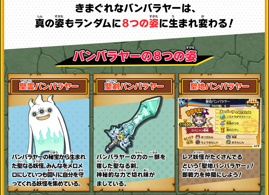 きまぐれなバンバラヤーは、真の姿もランダムに8つの姿に生まれ変わる！ バンバラヤーの8つの姿 聖霊バンバラヤー バンバラヤーの秘宝から生まれた聖なる妖怪。みんなをメロメロにしていつも回りに自分を守ってくれる妖怪を集めている。/聖剣バンバラヤー バンバラヤーの力の一部を宿した聖なる剣。神秘的な力で切れ味がましている。/聖地バンバラヤー レア妖怪がたくさんでるという「聖地バンバラヤー」！即戦力を仲間にしよう！