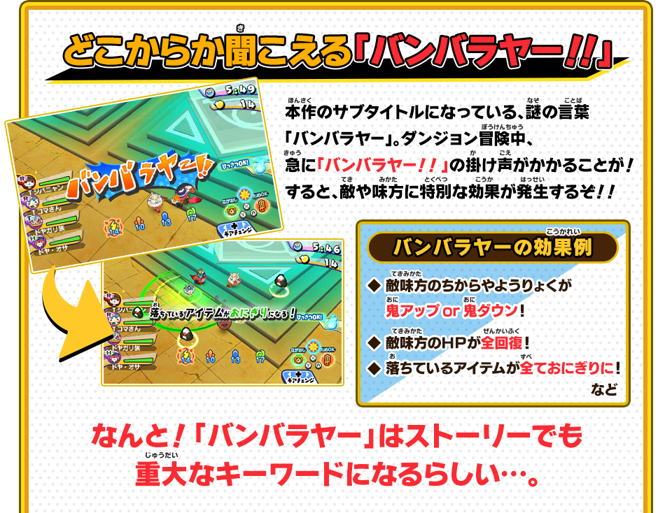 どこからか聞こえる「バンバラヤー！！」 本作のサブタイトルになっている、謎の言葉「バンバラヤー」。ダンジョン冒険中、急に「バンバラヤー！！」の掛け声がかかることが！すると、敵や味方に特別な効果が発生するぞ！！ バンバラヤーの効果例 ◇敵味方のちからやようりょくが鬼アップor鬼ダウン！◇敵味方のＨＰが全回復！◇落ちているアイテムが全ておにぎりに！ など なんと！「バンバラヤー」はストーリーでも重大なキーワードになるらしい…。