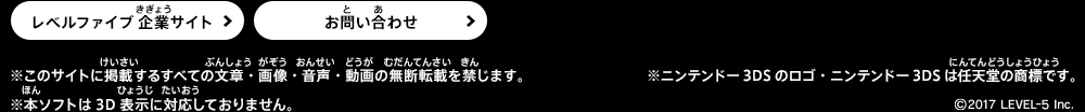 ※ニンテンドー3DSのロゴ・ニンテンドー3DSは任天堂の商標です。 ※このサイトに掲載するすべての文章・画像・音声・動画の無断転載を禁じます。 ※本ソフトは3D表示に対応しておりません。 ©2017 level-5 inc.