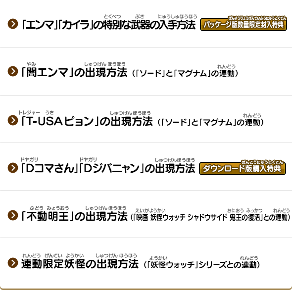 「エンマ」「カイラ」の特別な武器の入手方法 パッケージ版数量限定封入特典/「闇エンマ」の出現方法（「ソード」と「マグナム」の連動）/「T-USAピョン」の出現方法 （「ソード」と「マグナム」の連動）/「Dコマさん」「Dジバニャン」の出現方法 ダウンロード版購入特典/「不動明王」の出現方法 （「映画 妖怪ウォッチ シャドウサイド 鬼王の復活」との連動）/連動限定妖怪の出現方法 （「妖怪ウォッチ」シリーズとの連動）