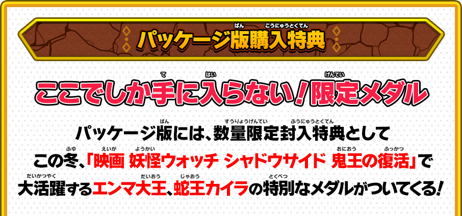 パッケージ版購入特典 ここでしか手に入らない！限定メダル パッケージ版には、数量限定封入特典としてこの冬、「映画 妖怪ウォッチ シャドウサイド 鬼王の復活」で大活躍するエンマ大王、蛇王カイラの特別なメダルがついてくる！