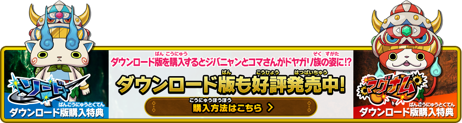 ソードダウンロード版購入特典/マグナムダウンロード版購入特典 ダウンロード版を購入するとジバニャンとコマさんがドヤガリ族の姿に!? ダウンロード版も好評発売中! 購入方法はこちら