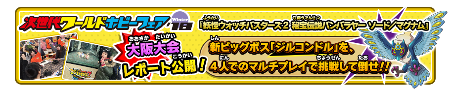 次世代ワールドホビーフェア‘18 Winter 福岡大会レポート公開！ 『妖怪ウォッチバスターズ2 秘宝伝説バンバラヤー ソード／マグナム』 新ビッグボス「ジルコンドル」を、4人でのマルチプレイで挑戦して倒せ！！詳しくはこちら