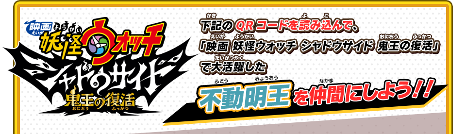 「映画 妖怪ウォッチ シャドウサイド 鬼王の復活」 下記のQRコードを読み込んで、「映画 妖怪ウォッチ シャドウサイド 鬼王の復活」で大活躍した不動明王を仲間にしよう！！