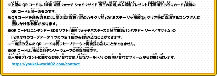 ※上記のQRコードは、「映画 妖怪ウォッチ シャドウサイド 鬼王の復活」の入場者プレゼント「不動明王お守りカード」裏面のQRコードと同一のものです。※QRコードを読み取るには、第2話「探検！謎のカラクリ島」の「ミステーリャ神殿③」クリア後に登場するコンブさんに話しかける必要があります。※QRコードはニンテンドー3DSソフト『妖怪ウォッチバスターズ2 秘宝伝説バンバラヤー ソード／マグナム』の【それぞれのセーブデータ1つにつき1回のみ】読み込むことができます。※一度読み込んだQRコードは同じセーブデータで再度読み込むことができません。※QRコードは、株式会社デンソーウェーブの登録商標です。※入場者プレゼントに関するお問い合わせは、「妖怪ワールド♪」のお問い合わせフォームからお願い致します。　https://youkai-world02.com/contact