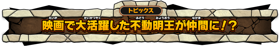 トピックス 映画で大活躍した不動明王が仲間に！？