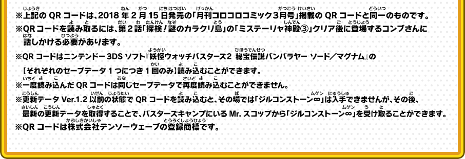 ※上記のQRコードは、2018年2月15日発売の「月刊コロコロコミック３月号」掲載のQRコードと同一のものです。※QRコードを読み取るには、第2話「探検！謎のカラクリ島」の「ミステーリャ神殿③」クリア後に登場するコンブさんに話しかける必要があります。※QRコードはニンテンドー3DSソフト『妖怪ウォッチバスターズ2 秘宝伝説バンバラヤー ソード／マグナム』の【それぞれのセーブデータ1つにつき1回のみ】読み込むことができます。※一度読み込んだQRコードは同じセーブデータで再度読み込むことができません。※更新データVer.1.2以前の状態でQRコードを読み込むと、その場では「ジルコンストーン∞」は入手できませんが、その後、最新の更新データを取得することで、バスターズキャンプにいるMr.スコップから「ジルコンストーン∞」を受け取ることができます。※QRコードは株式会社デンソーウェーブの登録商標です。