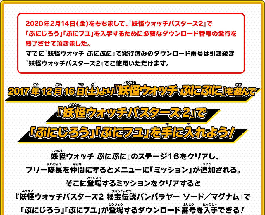 2017年12月16日（土）より『妖怪ウォッチ ぷにぷに』を遊んで『妖怪ウォッチバスターズ2』で「ぷにじろう」「ぷにコマ」を手に入れよう！ 『妖怪ウォッチ ぷにぷに』のステージ１６をクリアし、ブリー隊長を仲間にするとメニューに「ミッション」が追加される。そこに登場するミッションをクリアすると『妖怪ウォッチバスターズ2 秘宝伝説バンバラヤー ソード／マグナム』で「ぷにじろう」「ぷにフユ」が登場するダウンロード番号を入手できる！