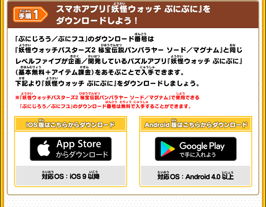 手順1 スマホアプリ『妖怪ウォッチ ぷにぷに』をダウンロードしよう！ 「ぷにじろう／ぷにフユ」のダウンロード番号は『妖怪ウォッチバスターズ2 秘宝伝説バンバラヤー ソード／マグナム』と同じレベルファイブが企画／開発しているパズルアプリ『妖怪ウォッチ ぷにぷに』（基本無料＋アイテム課金）をあそぶことで入手できます。下記より『妖怪ウォッチ ぷにぷに』をダウンロードしましょう。 ※『妖怪ウォッチバスターズ2 秘宝伝説バンバラヤー ソード／マグナム』で使用できる「ぷにじろう／ぷにフユ」のダウンロード番号は無料で入手することができます。 iOS版はこちらからダウンロード 対応OS iOS 9以降 Android版はこちらからダウンロード 対応OS Android 4.0以上