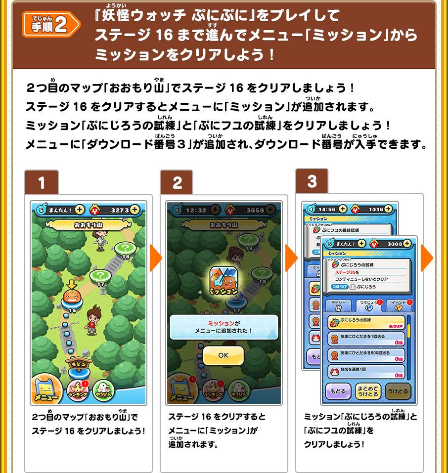 手順2 『妖怪ウォッチ ぷにぷに』をプレイしてステージ16まで進んでメニュー「ミッション」からミッションをクリアしよう！ ２つ目のマップ「おおもり山」でステージ16をクリアしましょう！ステージ16をクリアするとメニューに「ミッション」が追加されます。ミッション「ぷにじろうの試練」と「ぷにフユの試練」をクリアしましょう！メニューに「ダウンロード番号３」が追加され、ダウンロード番号が入手できます。 1,２つ目のマップ「おおもり山」でステージ16をクリアしましょう！ 2,ステージ16をクリアするとメニューに「ミッション」が追加されます。 3,ミッション「ぷにじろうの試練」と「ぷにフユの試練」をクリアしましょう！