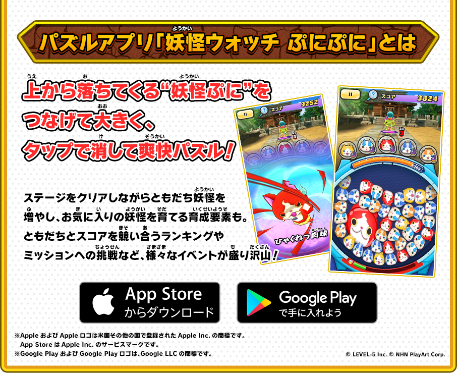 パズルアプリ「妖怪ウォッチ ぷにぷに」とは 上から落ちてくる“妖怪ぷに”をつなげて大きく、タップで消して爽快パズル！ ステージをクリアしながらともだち妖怪を増やし、お気に入りの妖怪を育てる育成要素も。ともだちとスコアを競い合うランキングやミッションへの挑戦など、様々なイベントが盛り沢山！ App Store/Google Play ※AppleおよびAppleロゴは米国その他の国で登録されたApple Inc.の商標です。App StoreはApple Inc.のサービスマークです。 ※Google PlayおよびGoogle Playロゴは、Google LLCの商標です。 © LEVEL-5 Inc. © NHN PlayArt Corp.