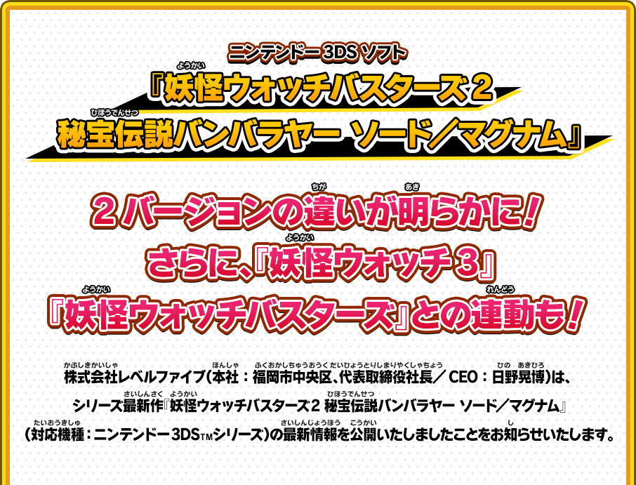 ニンテンドー3DSソフト 『妖怪ウォッチバスターズ2 秘宝伝説バンバラヤー ソード／マグナム』2バージョンの違いが明らかに！さらに、『妖怪ウォッチ3』『妖怪ウォッチバスターズ』との連動も！ 株式会社レベルファイブ（本社：福岡市中央区、代表取締役社長／CEO：日野晃博）は、シリーズ最新作『妖怪ウォッチバスターズ2 秘宝伝説バンバラヤー ソード／マグナム』（対応機種：ニンテンドー3DSＴＭシリーズ）の最新情報を公開いたしましたことをお知らせいたします。