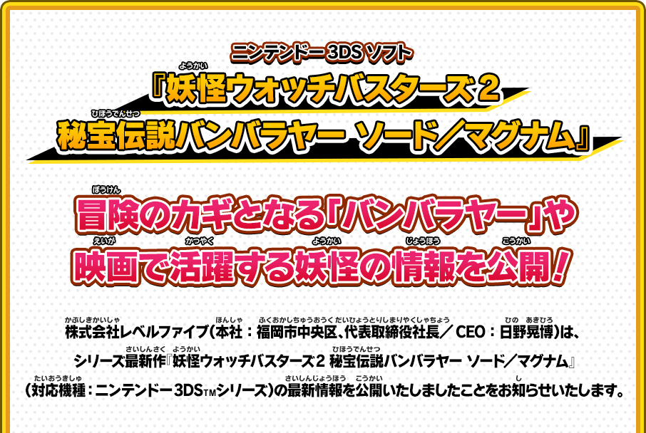 ニンテンドー3DSソフト 『妖怪ウォッチバスターズ2 秘宝伝説バンバラヤー ソード／マグナム』 冒険のカギとなる「バンバラヤー」や映画で活躍する妖怪の情報を公開！ 株式会社レベルファイブ（本社：福岡市中央区、代表取締役社長／CEO：日野晃博）は、シリーズ最新作『妖怪ウォッチバスターズ2 秘宝伝説バンバラヤー ソード／マグナム』（対応機種：ニンテンドー3DSＴＭシリーズ）の最新情報を公開いたしましたことをお知らせいたします。