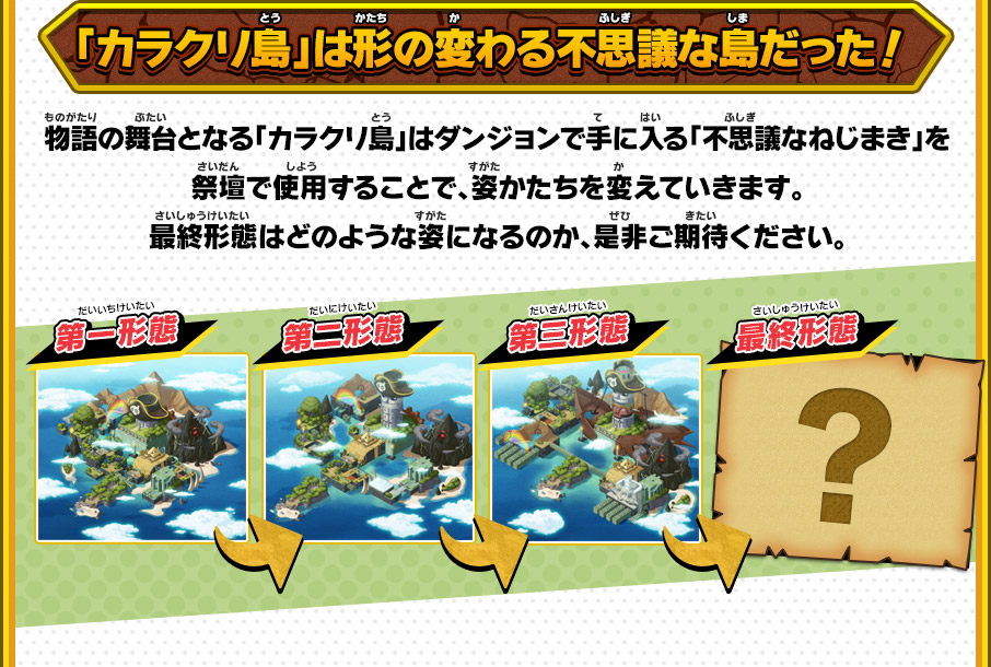 「カラクリ島」は形の変わる不思議な島だった！ 物語の舞台となる「カラクリ島」はダンジョンで手に入る「不思議なねじまき」を祭壇で使用することで、姿かたちを変えていきます。最終形態はどのような姿になるのか、是非ご期待ください。 第一形態→第二形態→第三形態→最終形態