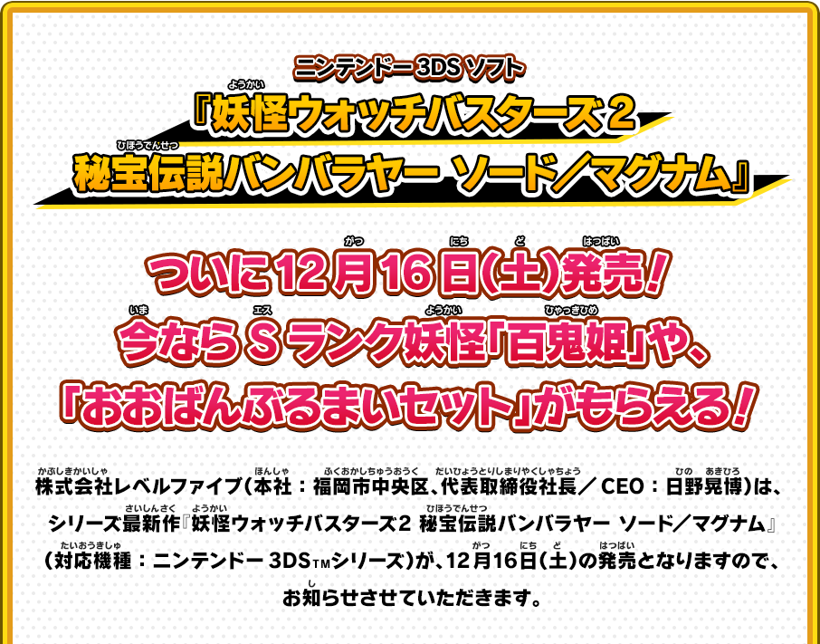 ニンテンドー3DSソフト 『妖怪ウォッチバスターズ2秘宝伝説バンバラヤー ソード／マグナム』 ついに12月16日（土）発売！今ならSランク妖怪「百鬼姫」や、「おおばんぶるまいセット」がもらえる！ 株式会社レベルファイブ（本社：福岡市中央区、代表取締役社長／CEO：日野晃博）は、 シリーズ最新作『妖怪ウォッチバスターズ2 秘宝伝説バンバラヤー ソード／マグナム』（対応機種：ニンテンドー3DSＴＭシリーズ）が、12月16日（土）の発売となりますので、お知らせさせていただきます。