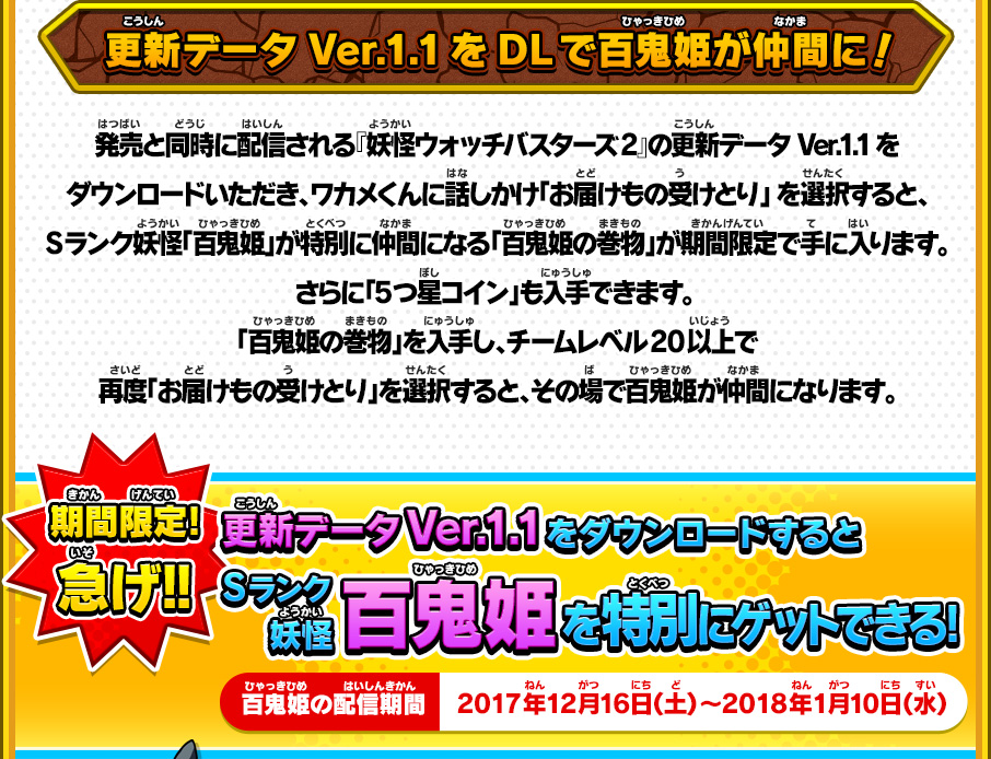 更新データVer.1.1をDLで百鬼姫が仲間に！ 発売と同時に配信される『妖怪ウォッチバスターズ2』の更新データVer.1.1をダウンロードいただき、ワカメくんに話しかけ「お届けもの受けとり」 を選択すると、Sランク妖怪「百鬼姫」が特別に仲間になる「百鬼姫の巻物」が期間限定で手に入ります。さらに「5つ星コイン」も入手できます。 「百鬼姫の巻物」を入手し、チームレベル20以上で再度「お届けもの受けとり」を選択すると、その場で百鬼姫が仲間になります。 期間限定!急げ!! 更新データVer.1.1をダウンロードするとSランク妖怪百鬼姫を特別にゲットできる! 百鬼姫の配信期間 2017年12月16日（土）～2018年1月10日（水）