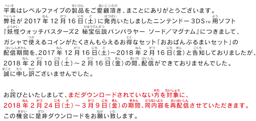 平素はレベルファイブの製品をご愛顧頂き、まことにありがとうございます。弊社が2017年12月16日（土）に発売いたしましたニンテンドー3DSTM用ソフト『妖怪ウォッチバスターズ2 秘宝伝説バンバラヤー ソード／マグナム』につきまして、ガシャで使えるコインがたくさんもらえるお得なセット「おおばんぶるまいセット」の配信期間を、2017年12月16日（土）～2018年2月16日（金）と告知しておりましたが、2018年2月10日（土）～2月16日（金） の間、配信ができておりませんでした。誠に申し訳ございませんでした。お詫びといたしまして、まだダウンロードされていない方を対象に、2018年2月24日（土）～3月9日（金） の期間、同内容を再配信させていただきます。この機会に是非ダウンロードをお願い致します。