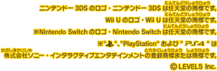 ニンテンドー3DSのロゴ・ニンテンドー3DSは任天堂の商標です。Wii Uのロゴ・Wii Uは任天堂の商標です。※Nintendo Switchのロゴ・Nintendo Switchは任天堂の商標です。※PS、PlayStationおよびPS4は株式会社ソニー・インタラクティブエンタテインメントの登録商標または商標です。©LEVEL5 Inc.