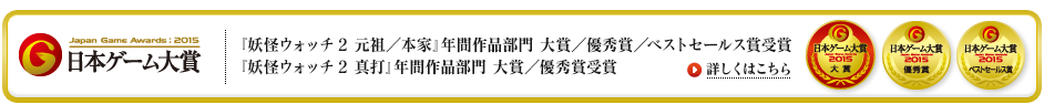 『妖怪ウォッチ2 元祖／本家』年間作品部門 大賞／優秀賞／ベストセールス賞受賞『妖怪ウォッチ2 真打』年間作品部門 大賞／優秀賞受賞 詳しくはこちら