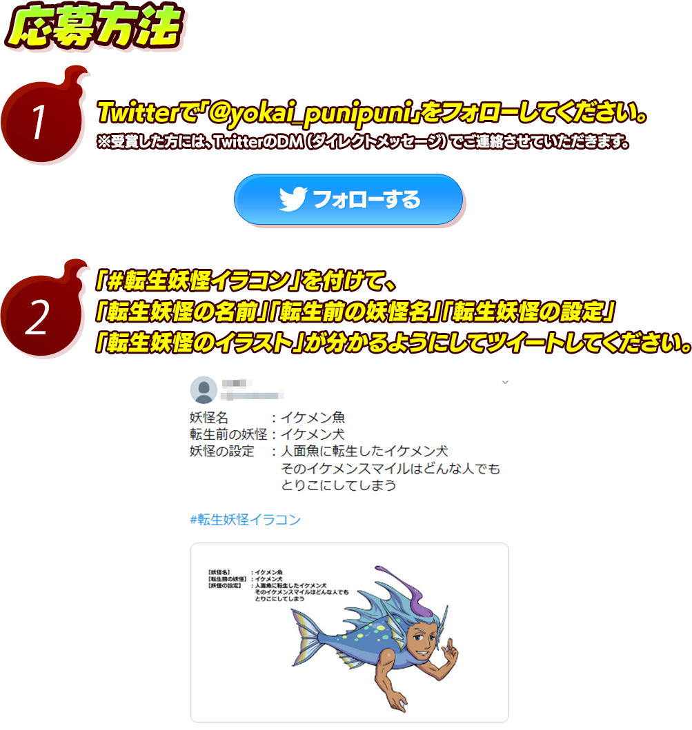 応募方法 1.Twitterで﹁@yokai_punipuni﹂をフォローしてください。※受賞した方には、TwitterのDM（ダイレクトメッセージ）でご連絡させていただきます。 2.「#転生妖怪イラコン」を付けて、「転生妖怪の名前」「転生前の妖怪名」「転生妖怪の設定」「転生妖怪のイラスト」が分かるようにしてツイートしてください。