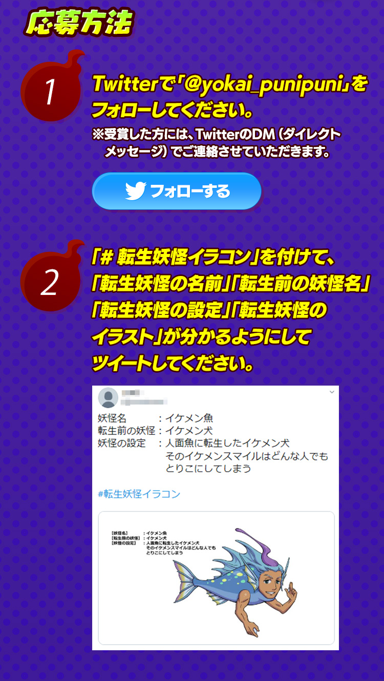 応募方法 1.Twitterで﹁@yokai_punipuni﹂をフォローしてください。※受賞した方には、TwitterのDM（ダイレクトメッセージ）でご連絡させていただきます。 2.「#転生妖怪イラコン」を付けて、「転生妖怪の名前」「転生前の妖怪名」「転生妖怪の設定」「転生妖怪のイラスト」が分かるようにしてツイートしてください。