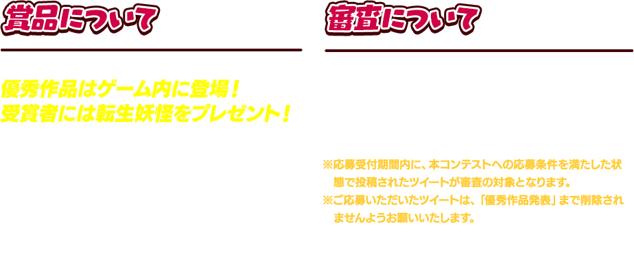 賞品について 優秀作品はゲーム内に登場！受賞者には転生妖怪をプレゼント！ 優秀作品となったイラストは、『妖怪ウォッチ ぷにぷに』のゲーム内に登場。さらに受賞者にはTwitterのDMにてご連絡後、『妖怪ウォッチ ぷにぷに』のニックネームおよびキャラクターコードの確認を行います。確認が取れた受賞者には、対象のセーブデータへ、ご自身が登場されたイラストを元にしたゲーム内キャラクターをプレゼントいたします。 審査について 応募期間終了後、応募させていただいた画像について審査を行い、優秀作品を決定させていただきます。発表は、最優秀作品確定後、本サイトやTwitterなどで行います。※応募受付期間内に、本コンテストへの応募条件を満たした状態で投稿されたツイートが審査の対象となります。※ご応募いただいたツイートは、「優秀作品発表」まで削除されませんようお願いいたします。