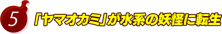 5.「ヤマオカミ」が水系の妖怪に転生