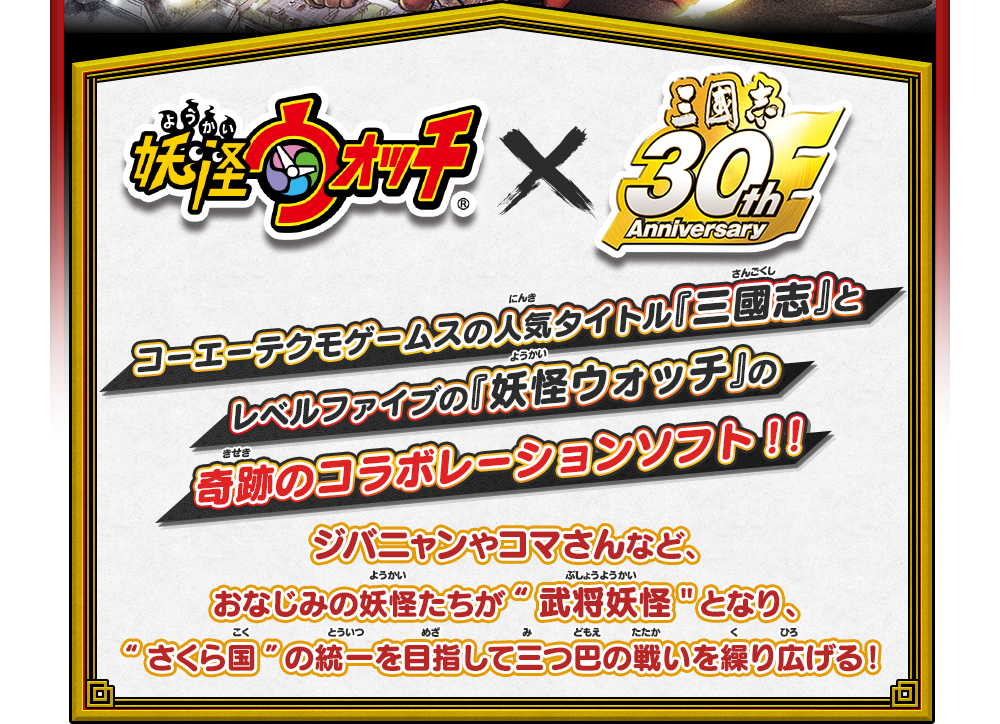 妖怪ウォッチ × 三國志30th Anniversary｜コーエーテクモゲームスの人気タイトル『三國志』とレベルファイブの『妖怪ウォッチ』の奇跡のコラボレーションソフト！！ジバニャンやコマさんなど、おなじみの妖怪たちが“武将妖怪”となり、“さくら国”の統一を目指して三つ巴の戦いを繰り広げる！