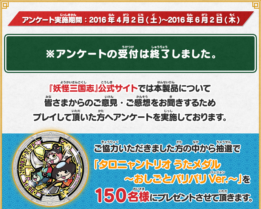 アンケート実施期間：2016年4月2日(土)〜2016年6月2日(木) ※アンケートの受付は終了しました。 『妖怪三国志』公式サイトでは本製品について皆さまからのご意見・ご感想をお聞きするためプレイして頂いた方へアンケートを実施しております。ご協力いただきました方の中から抽選で「タロニャントリオ うたメダル 〜おしごとバリバリVer.〜」を150名様にプレゼントさせて頂きます。
      