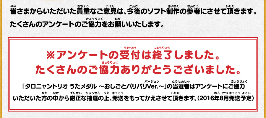 皆さまからいただいた貴重なご意見は、今後のソフト制作の参考にさせて頂きます。たくさんのアンケートのご協力をお願いいたします。 ※アンケートの受付は終了しました。たくさんのご協力ありがとうございました。 「タロニャントリオ うたメダル ～おしごとバリバリVer.～」の当選者はアンケートにご協力いただいた方の中から厳正な抽選の上、発送をもってかえさせて頂きます。（2016年8月発送予定）