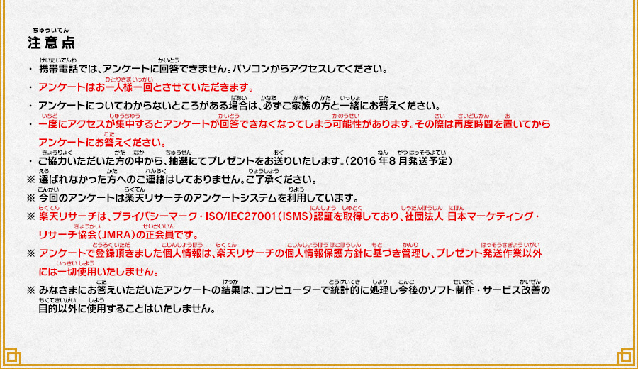 
      注意点
      ・携帯電話では、アンケートに回答できません。パソコンからアクセスしてください。
      ・アンケートはお一人様一回とさせていただきます。
      ・アンケートについてわからないところがある場合は、必ずご家族の方と一緒にお答えください。
      ・一度にアクセスが集中するとアンケートが回答できなくなってしまう可能性があります。その際は再度時間を置いてからアンケートにお答えください。
      ・ご協力いただいた方の中から、抽選にてプレゼントをお送りいたします。（2016年8月発送予定）
      ※ 選ばれなかった方へのご連絡はしておりません。ご了承ください。
      ※ 今回のアンケートは楽天リサーチのアンケートシステムを利用しています。
      ※ 楽天リサーチは、プライバシーマーク・ISO/IEC27001（ISMS）認証を取得しており、社団法人 日本マーケティング・リサーチ協会（JMRA）の正会員です。
      ※ アンケートで登録頂きました個人情報は、楽天リサーチの個人情報保護方針に基づき管理し、プレゼント発送作業以外には一切使用いたしません。
      ※ みなさまにお答えいただいたアンケートの結果は、コンピューターで統計的に処理し今後のソフト制作・サービス改善の目的以外に使用することはいたしません。
      