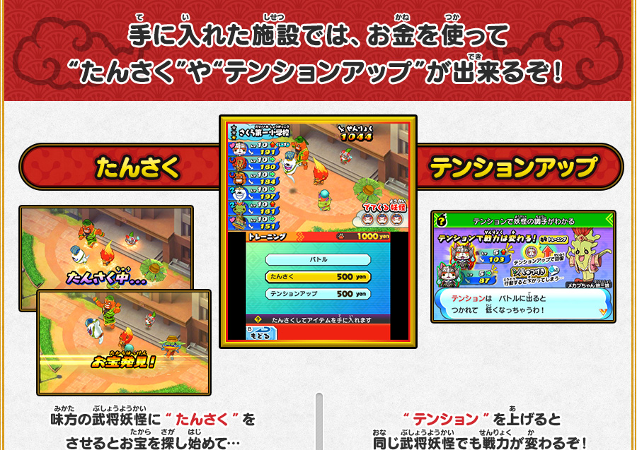 手に入れた施設では、お金を使って“たんさく”や“テンションアップ”が出来るぞ！ たんさく 味方の武将妖怪に“たんさく”をさせるとお宝を探し始めて…アイテムをゲット！！超レアなアイテムが出ることも！？ テンションアップ “テンション”を上げると同じ武将妖怪でも戦力が変わるぞ！ 戦いたいけど、武将妖怪のテンションが低い…そんなときは“テンションアップ”！めいそうした味方は、テンションがアップするぞ！
