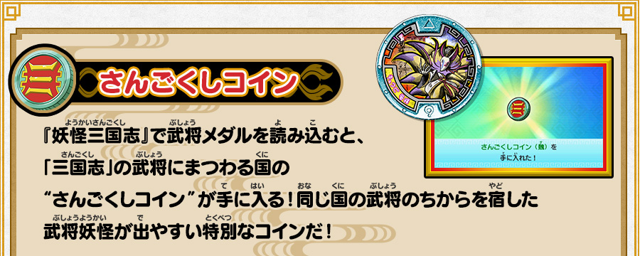 さんごくしコイン 『妖怪三国志』で武将メダルを読み込むと、「三国志」の武将にまつわる国の“さんごくしコイン”が手に入る！同じ国の武将のちからを宿した武将妖怪が出やすい特別なコインだ！