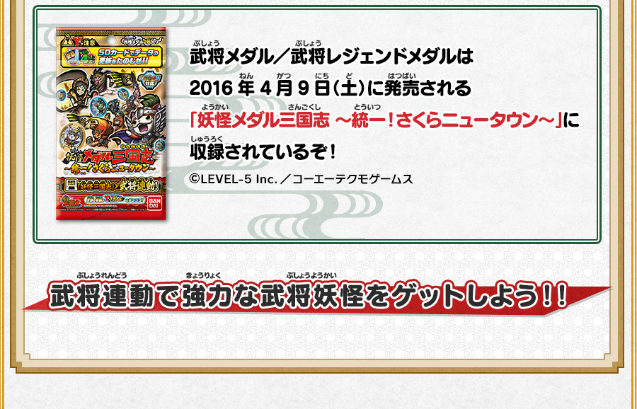 武将メダル／武将レジェンドメダルは2016年4月9日（土）に発売される「妖怪メダル三国志 〜統一！さくらニュータウン～」に収録されているぞ！ ©LEVEL-5 Inc.／コーエーテクモゲームス 武将連動で強力な武将妖怪をゲットしよう！！