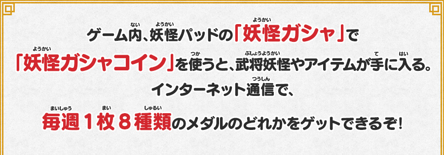 ゲーム内、妖怪パッドの「妖怪ガシャ」で「妖怪ガシャコイン」を使うと、武将妖怪やアイテムが手に入る。インターネット通信で、毎週1枚8種類のメダルのどれかをゲットできるぞ！