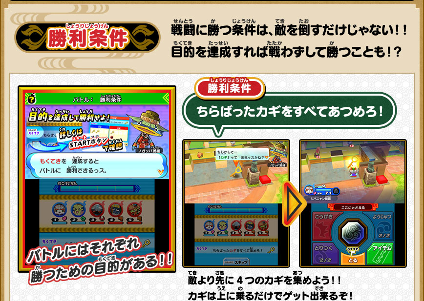 勝利条件 戦闘に勝つ条件は、敵を倒すだけじゃない！！目的を達成すれば戦わずして勝つことも！？ バトルにはそれぞれ勝つための目的がある！！ 勝利条件 ちらばったカギをすべてあつめろ！ 敵より先に4つのカギを集めよう！！カギは上に乗るだけでゲット出来るぞ！