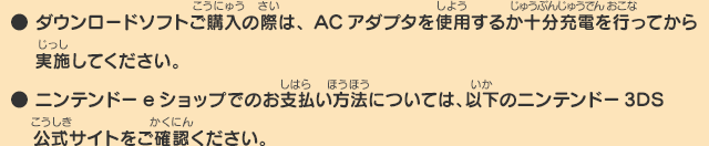 
      ● ダウンロードソフトご購入の際は、ACアダプタを使用するか十分充電を行ってから実施してください。
      ● ニンテンドーeショップでのお支払い方法については、以下のニンテンドー3DS公式サイトをご確認ください。
      