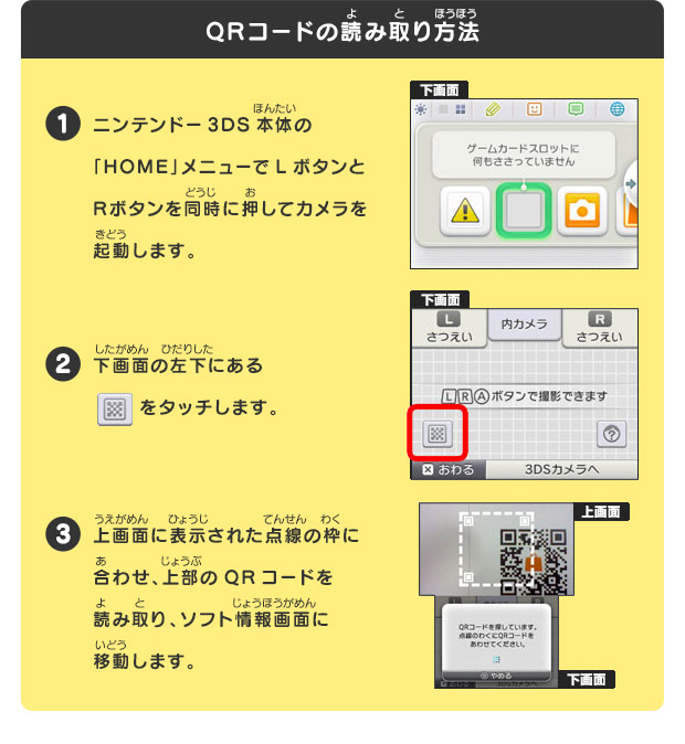 
  QRコードの読み取り方法
  1 ニンテンドー3DS本体の「HOME」メニューでLボタンとRボタンを同時に押してカメラを起動します。
  2 下画面の左下にある　 をタッチします。
  3 上画面に表示された点線の枠に合わせ、上部のQRコードを読み取り、ソフト情報画面に移動します。
  