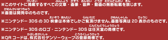 
  ※このサイトに掲載するすべての文章・画像・音声・動画の無断転載を禁じます。
  ※画面は開発中のものです。
  ※ニンテンドー3DSの3D映像は本体でしかご覧頂けません。画面写真は2D表示のものです。
  ※ニンテンドー3DSのロゴ・ニンテンドー3DSは任天堂の商標です。
  ※QRコードは、株式会社デンソーウェーブの登録商標です。