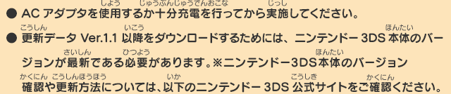 
      ● ACアダプタを使用するか十分充電を行ってから実施してください。
      ● 更新データVer.1.1以降をダウンロードするためには、ニンテンドー3DS本体のバージョンが最新である必要があります。
      ※ニンテンドー3DS本体のバージョン確認や更新方法については、以下のニンテンドー3DS公式サイトをご確認ください。
      