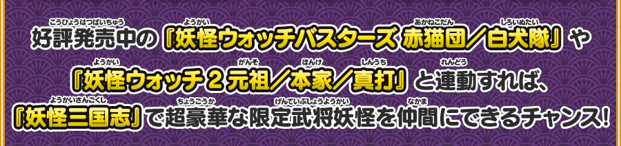 好評発売中の『妖怪ウォッチバスターズ 赤猫団／白犬隊』や『妖怪ウォッチ2 元祖／本家／真打』と連動すれば、『妖怪三国志』で超豪華な限定武将妖怪を仲間にできるチャンス！