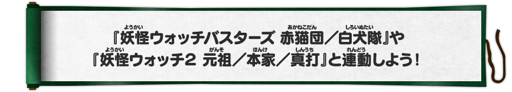 『妖怪ウォッチバスターズ 赤猫団／白犬隊』や『妖怪ウォッチ２ 元祖／本家／真打』と連動しよう！