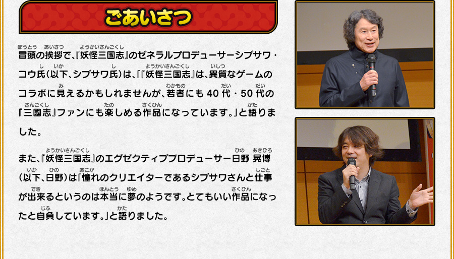 
      ごあいさつ
      冒頭の挨拶で、『妖怪三国志』のゼネラルプロデューサーシブサワ・コウ氏（以下、シブサワ氏）は、
      「『妖怪三国志』は、異質なゲームのコラボに見えるかもしれませんが、若者にも40代・50代の『三國志』ファンにも楽しめる作品になっています。」と語りました。
      また、『妖怪三国志』のエグゼクティブプロデューサー日野 晃博（以下、日野）は「憧れのクリエイターであるシブサワさんと仕事が出来るというのは本当に夢のようです。
      とてもいい作品になったと自負しています。」と語りました。