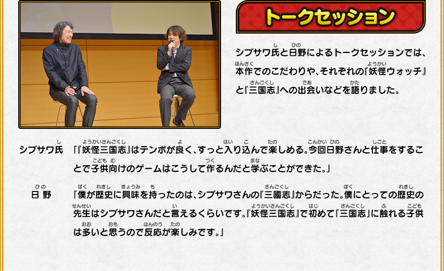 
      トークセッション
      シブサワ氏と日野によるトークセッションでは、本作でのこだわりや、それぞれの『妖怪ウォッチ』と『三国志』への出会いなどを語りました。
      シブサワ氏「『妖怪三国志』はテンポが良く、すっと入り込んで楽しめる。今回日野さんと仕事をすることで子供向けのゲームはこうして作るんだと学ぶことができた。」
      日 野「僕が歴史に興味を持ったのは、シブサワさんの『三國志』からだった。僕にとっての歴史の先生はシブサワさんだと言えるくらいです。
      『妖怪三国志』で初めて「三国志」に触れる子供は多いと思うので反応が楽しみです。」