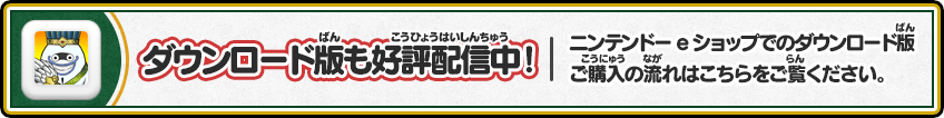 
        ダウンロード版も好評配信中！ニンテンドーeショップでのダウンロード版ご購入の流れはこちらをご覧ください。