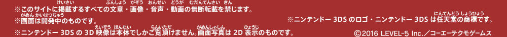 ※このサイトに掲載するすべての文章・画像・音声・動画の無断転載を禁じます。※画面は開発中のものです。※ニンテンドー3DSの3D映像は本体でしかご覧頂けません。画面写真は2D表示のものです。※ニンテンドー3DSのロゴ・ニンテンドー3DSは任天堂の商標です。©2016 LEVEL-5 Inc./コーエーテクモゲームス