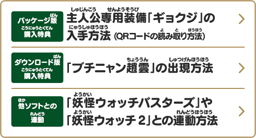 
       パッケージ版購入特典 主人公専用装備「ギョクジ」の入手方法(QRコードの読み取り方法)
       ダウンロード版購入特典 「ブチニャン趙雲」の出現方法
       他ソフトとの連動 「妖怪ウォッチバスターズ」や「妖怪ウォッチ2」との連動方法