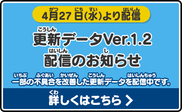 
       4月27日（水）より配信
       更新データVer.1.2配信のお知らせ
       一部の不具合を改善した更新データを配信中です。詳しくはこちら